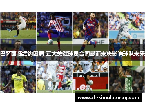 巴萨面临续约困局 五大关键球员合同悬而未决影响球队未来