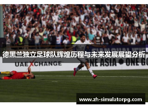 德黑兰独立足球队辉煌历程与未来发展展望分析 德黑兰独立足球队辉煌历程与未来发展展望分析