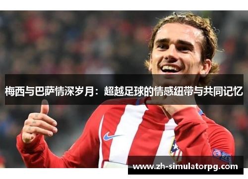 梅西与巴萨情深岁月:超越足球的情感纽带与共同记忆 梅西与巴萨情深岁月:超越足球的情感纽带与共同记忆