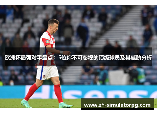 欧洲杯最强对手盘点：5位你不可忽视的顶级球员及其威胁分析