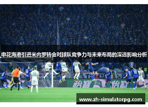 申花海港引进米内罗转会对球队竞争力与未来布局的深远影响分析 申花海港引进米内罗转会对球队竞争力与未来布局的深远影响分析