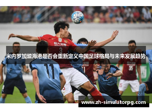 米内罗加盟海港是否会重新定义中国足球格局与未来发展趋势