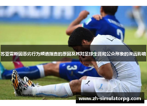 苏亚雷斯因恶劣行为频遭指责的原因及其对足球生涯和公众形象的深远影响 苏亚雷斯因恶劣行为频遭指责的原因及其对足球生涯和公众形象的深远影响