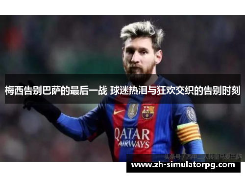 梅西告别巴萨的最后一战 球迷热泪与狂欢交织的告别时刻 梅西告别巴萨的最后一战 球迷热泪与狂欢交织的告别时刻