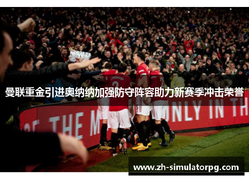 曼联重金引进奥纳纳加强防守阵容助力新赛季冲击荣誉 曼联重金引进奥纳纳加强防守阵容助力新赛季冲击荣誉