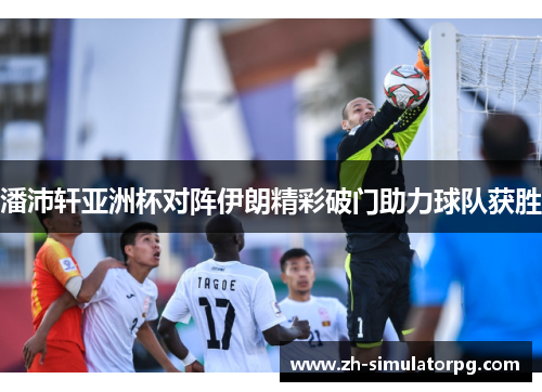 潘沛轩亚洲杯对阵伊朗精彩破门助力球队获胜 潘沛轩亚洲杯对阵伊朗精彩破门助力球队获胜