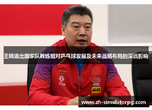 王皓退出国家队教练组对乒乓球发展及未来战略布局的深远影响 王皓退出国家队教练组对乒乓球发展及未来战略布局的深远影响