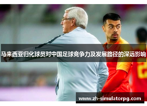 马来西亚归化球员对中国足球竞争力及发展路径的深远影响 马来西亚归化球员对中国足球竞争力及发展路径的深远影响